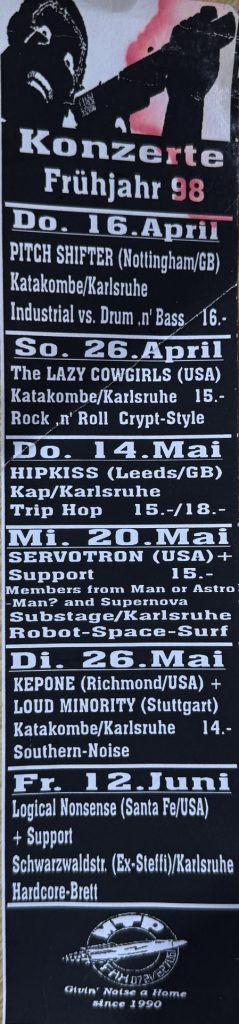 Konzerte im Frühjahr 1998 : Do. 16 April Pitch Shifter in der Katakombe, So.26 April - The Lazy Cowgirls in der Katakombe, Do. 14. Mai Hipkiss im Kap/Karlsruhe, Mi. 20 Mai Servotron im Substage, Di. 26 Mai Kepone in der Katakombe, Frei 12 Juni Logical Nonsens in der Ex-Steffi
