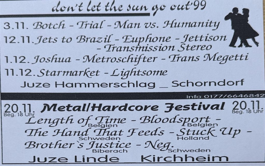 Don't let the Sun go out 99: Jugendzentrum Hammerschlag in Schorndorf: 3.11. Botch - Trial - Man vs. Humanity 12.11 Jets to Brazil - Euphone - Jettison - Transmission Stereo  1.12. Joshua - Metroschifter - Trans Megetti 11.12 Starmarket - Lightsome und am 20 .11 Matal Hardcore Festival mit Length of Time - Bloodsport - The Hand that feeds - Stuck up - Brother's Justice - Neg im Jugendzentrum Linde in Kirchheim