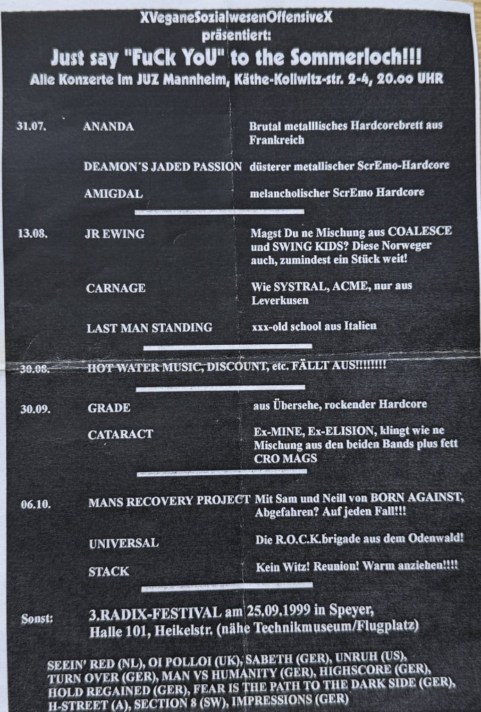 XVeganeSozialwesenOffensiveX präsentiert: Just say "Fuck You" to the Sommerloch !!! Alle Konzert im JUZ Mannheimer, Käthe-Kollwitz-Str. 2-4, 31.97 Ananada, Deamon's Jaded Passion, Amigdal 13.08 Jr.Ewing, Carnage, Last Man Standing, 30.09. Grade, Cataract, 06.10. Mans Recovery Project , Universal, Stack, Radix Festival am 25.09.199 in Speayer, Halle 101, Heieklstraße (nähe Technikmuseum/Flugplatz) Seein' Red, Oi Polloi, Sabeth, Unruh, Turn Over, Man vs. Humanity, Highscore, Hold Regained, Fear is the path to the dark side, H-Street, Section 8, Impressions