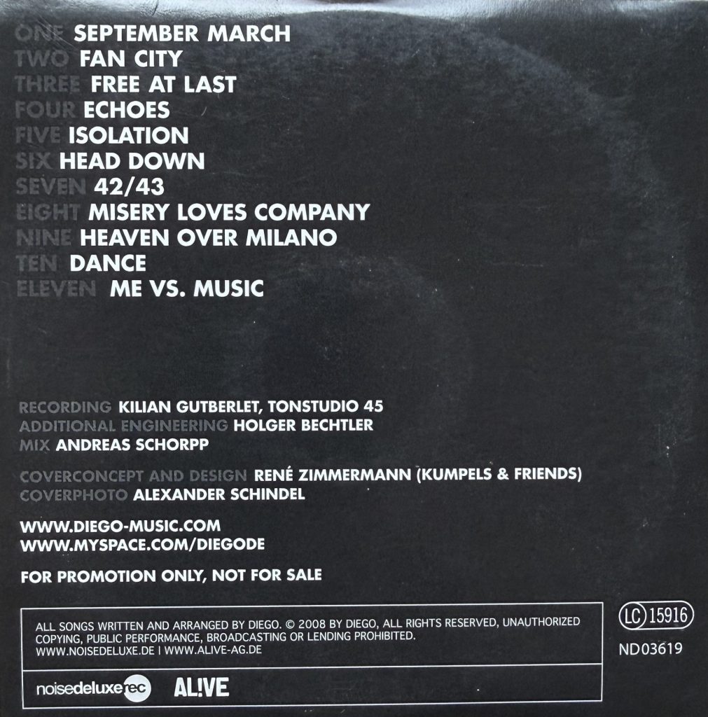 Diego "Two" CD Titelliste: 1. September March, 2. Fan City 3. Free at last 4. Echoes 5.Isolation 6.Head Down 7. 42/43 8.Misery loves company 9.Heaven over Milano 10. Dance 11. Me vs. Music (Recording: Kilian Gutberlet, Tonstudio 45.- Additional Engineering: Holger Bechtler - Mix: Andreas Schorp - Coverconcept and Design: Renè Zimmermann - Coverphoto: Alexander Schindel) Promo Copy