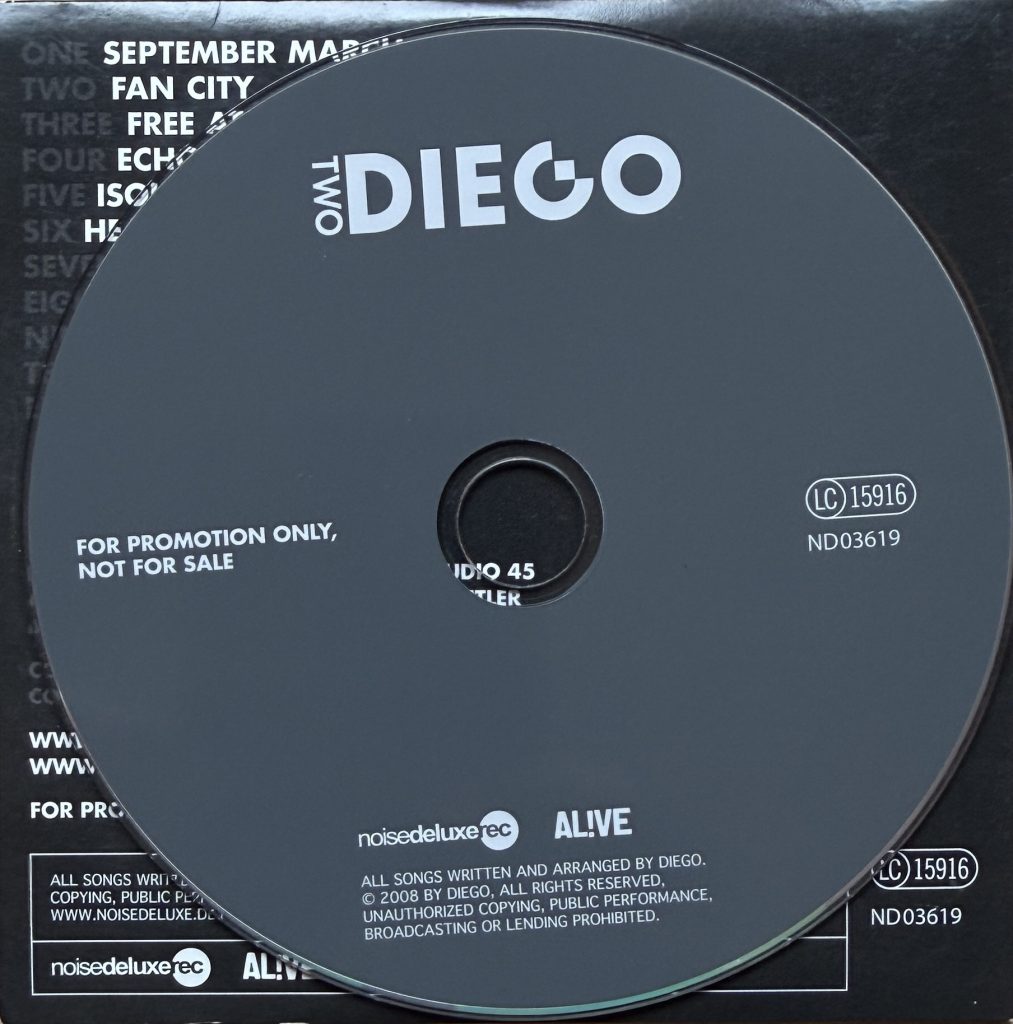 Diego "Two" CD Titelliste: 1. September March, 2. Fan City 3. Free at last 4. Echoes 5.Isolation 6.Head Down 7. 42/43 8.Misery loves company 9.Heaven over Milano 10. Dance 11. Me vs. Music (Recording: Kilian Gutberlet, Tonstudio 45.- Additional Engineering: Holger Bechtler - Mix: Andreas Schorp - Coverconcept and Design: Renè Zimmermann - Coverphoto: Alexander Schindel) Promo Copy