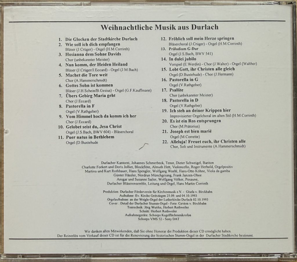 Weihnachtliche Musik aus Durlach - mit der Durlacher Kantorei, Johnnes Schmerbeck (Tenor), Dieter Schweigel (Bariton), Charlotte Forkert und Doris Jolliet (Blockflöte), Almuth Hett (Violincello), Roger Herbold (Orgelpositiv), Martina und Kurt Rothbauer, Hans Spengler, Wolfgang Woehl, Hans-Otto Köhne (Viola da gamba), Günter Hässler, Nordrun Münchgesang, Frank Janzen (Oboe), Ansgar und Susanne Sailer , Wolfang Völker (Posaune), Durlacher Bläserensemble , Leitung und Orgel: Hans Martin Corinth