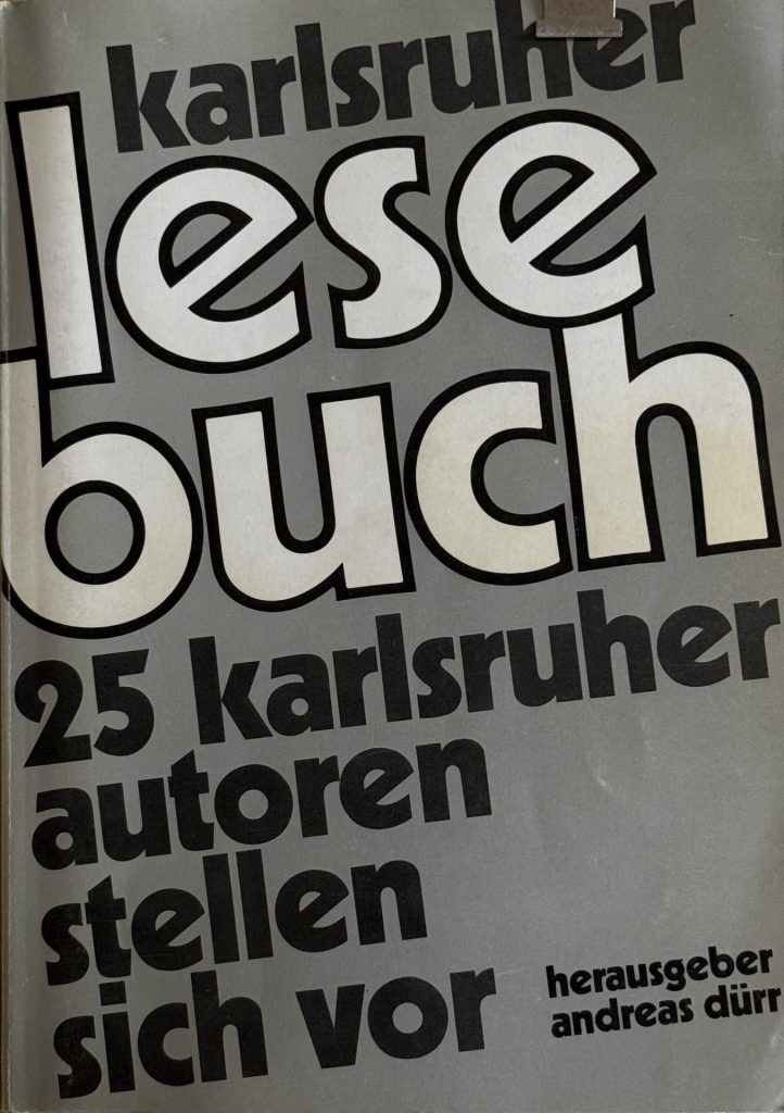 Karlsruher Lesebuch von 1980, Herausgeber: Andreas Dürr, mit den Autoren: Harald Hurst, Roland Lang, Walter Helmut Fritz, Peter Lober, Heidi Wegner, Kuno Bärenbold, Joachim Zampich, Birgid Lord, Christine Kessler-Freise, Gerad Kummer, Irene Fischer-Nagel, Norbert Beier-Xanke, Dominik Glaubitz, Andrea Gnam, Michael Rickert, Regina Kress - Fricke, Gaston Hugo Cuypers, Gerolf Heberling, Wolfgang Volz, Peter Kohl, Angelika Seyfried, Hans Landthaler, Uta Gaulle, Urlich Zimmermann, Hans Adler, Norbert Ney, Jürgen Lodemann, ISBN- 3-88685-110-9
